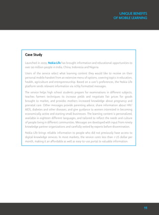 Case Study
Launched in 2009, Nokia Life has brought information and educational opportunities to
over 90 million people in India, China, Indonesia and Nigeria.
Users of the service select what learning content they would like to receive on their
personal mobile handset from an extensive menu of options, covering topics in education,
health, agriculture and entrepreneurship. Based on a user’s preferences, the Nokia Life
platform sends relevant information via richly formatted messages.
The service helps high school students prepare for examinations in different subjects,
teaches farmers techniques to increase yields and negotiate fair prices for goods
brought to market, and provides mothers increased knowledge about pregnancy and
prenatal care. Other messages provide parenting advice; share information about HIV/
AIDS, diabetes and other diseases; and give guidance to women interested in becoming
economically active and starting small businesses. The learning content is personalized,
available in eighteen different languages, and tailored to reflect the needs and culture
of people living in different communities. Messages are developed with input from ninety
knowledge partner organizations and carefully vetted by experts before dissemination.
Nokia Life brings reliable information to people who did not previously have access to
digital knowledge services. In most markets, the service costs less than 1 US dollar per
month, making it an affordable as well as easy-to-use portal to valuable information.
Unique Benefits
of Mobile Learning
11
 