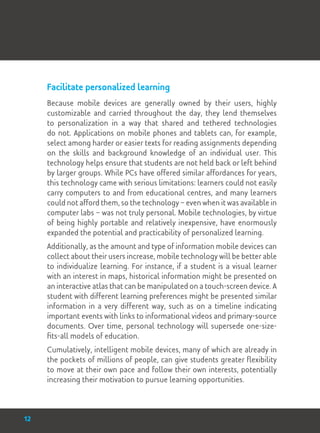 Facilitate personalized learning
Because mobile devices are generally owned by their users, highly
customizable and carried throughout the day, they lend themselves
to personalization in a way that shared and tethered technologies
do not. Applications on mobile phones and tablets can, for example,
select among harder or easier texts for reading assignments depending
on the skills and background knowledge of an individual user. This
technology helps ensure that students are not held back or left behind
by larger groups. While PCs have offered similar affordances for years,
this technology came with serious limitations: learners could not easily
carry computers to and from educational centres, and many learners
could not afford them, so the technology – even when it was available in
computer labs – was not truly personal. Mobile technologies, by virtue
of being highly portable and relatively inexpensive, have enormously
expanded the potential and practicability of personalized learning.
Additionally, as the amount and type of information mobile devices can
collect about their users increase, mobile technology will be better able
to individualize learning. For instance, if a student is a visual learner
with an interest in maps, historical information might be presented on
an interactive atlas that can be manipulated on a touch-screen device. A
student with different learning preferences might be presented similar
information in a very different way, such as on a timeline indicating
important events with links to informational videos and primary-source
documents. Over time, personal technology will supersede one-size-
fits-all models of education.
Cumulatively, intelligent mobile devices, many of which are already in
the pockets of millions of people, can give students greater flexibility
to move at their own pace and follow their own interests, potentially
increasing their motivation to pursue learning opportunities.
12
 