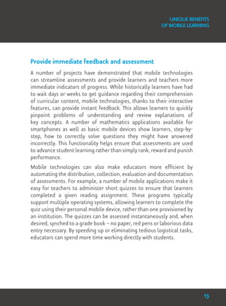 Unique Benefits
of Mobile Learning
Provide immediate feedback and assessment
A number of projects have demonstrated that mobile technologies
can streamline assessments and provide learners and teachers more
immediate indicators of progress. While historically learners have had
to wait days or weeks to get guidance regarding their comprehension
of curricular content, mobile technologies, thanks to their interactive
features, can provide instant feedback. This allows learners to quickly
pinpoint problems of understanding and review explanations of
key concepts. A number of mathematics applications available for
smartphones as well as basic mobile devices show learners, step-by-
step, how to correctly solve questions they might have answered
incorrectly. This functionality helps ensure that assessments are used
to advance student learning rather than simply rank, reward and punish
performance.
Mobile technologies can also make educators more efficient by
automating the distribution, collection, evaluation and documentation
of assessments. For example, a number of mobile applications make it
easy for teachers to administer short quizzes to ensure that learners
completed a given reading assignment. These programs typically
support multiple operating systems, allowing learners to complete the
quiz using their personal mobile device, rather than one provisioned by
an institution. The quizzes can be assessed instantaneously and, when
desired, synched to a grade book – no paper, red pens or laborious data
entry necessary. By speeding up or eliminating tedious logistical tasks,
educators can spend more time working directly with students.
13
 