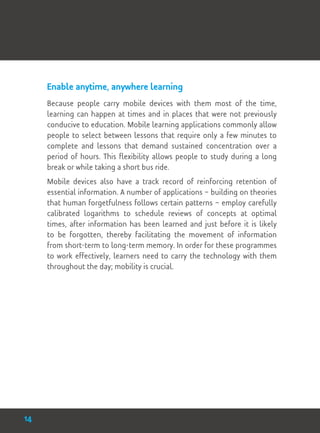Enable anytime, anywhere learning
Because people carry mobile devices with them most of the time,
learning can happen at times and in places that were not previously
conducive to education. Mobile learning applications commonly allow
people to select between lessons that require only a few minutes to
complete and lessons that demand sustained concentration over a
period of hours. This flexibility allows people to study during a long
break or while taking a short bus ride.
Mobile devices also have a track record of reinforcing retention of
essential information. A number of applications – building on theories
that human forgetfulness follows certain patterns – employ carefully
calibrated logarithms to schedule reviews of concepts at optimal
times, after information has been learned and just before it is likely
to be forgotten, thereby facilitating the movement of information
from short-term to long-term memory. In order for these programmes
to work effectively, learners need to carry the technology with them
throughout the day; mobility is crucial.
14
 