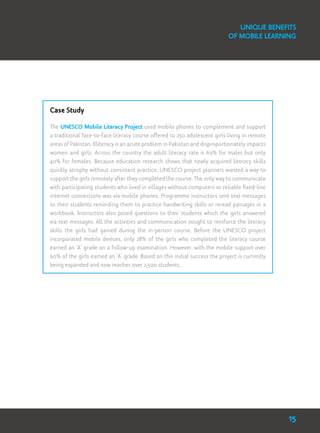 Unique Benefits
of Mobile Learning
Case Study
The UNESCO Mobile Literacy Project used mobile phones to complement and support
a traditional face-to-face literacy course offered to 250 adolescent girls living in remote
areas of Pakistan. Illiteracy is an acute problem in Pakistan and disproportionately impacts
women and girls. Across the country the adult literacy rate is 69% for males but only
40% for females. Because education research shows that newly acquired literacy skills
quickly atrophy without consistent practice, UNESCO project planners wanted a way to
support the girls remotely after they completed the course. The only way to communicate
with participating students who lived in villages without computers or reliable fixed-line
internet connections was via mobile phones. Programme instructors sent text messages
to their students reminding them to practice handwriting skills or reread passages in a
workbook. Instructors also posed questions to their students which the girls answered
via text messages. All the activities and communication sought to reinforce the literacy
skills the girls had gained during the in-person course. Before the UNESCO project
incorporated mobile devices, only 28% of the girls who completed the literacy course
earned an ‘A’ grade on a follow-up examination. However, with the mobile support over
60% of the girls earned an ‘A’ grade. Based on this initial success the project is currently
being expanded and now reaches over 2,500 students.
15
 