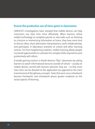 Ensure the productive use of time spent in classrooms
UNESCO’s investigations have revealed that mobile devices can help
instructors use class time more effectively. When learners utilize
mobile technology to complete passive or rote tasks such as listening
to a lecture or memorizing information at home, they have more time
to discuss ideas, share alternative interpretations, work collaboratively,
and participate in laboratory activities at school and other learning
centres. Far from heightening isolation, mobile learning allows people
increased opportunities to cultivate the complex skills required to work
productively with others.
A model gaining traction in North America ‘flips’ classrooms by asking
learners to watch informational lectures outside of school – usually on
mobile devices carried with learners wherever they are – so that more
class time can be devoted to the application (as opposed to the mere
transmission) of disciplinary concepts. Tasks that were once schoolwork
become homework, and schoolwork places greater emphasis on the
social aspects of learning.
16
 