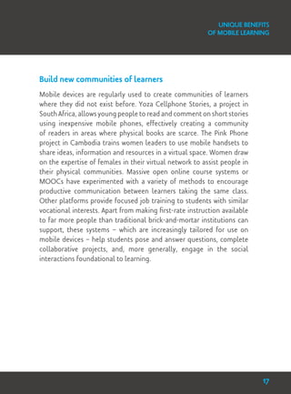 Unique Benefits
of Mobile Learning
Build new communities of learners
Mobile devices are regularly used to create communities of learners
where they did not exist before. Yoza Cellphone Stories, a project in
South Africa, allows young people to read and comment on short stories
using inexpensive mobile phones, effectively creating a community
of readers in areas where physical books are scarce. The Pink Phone
project in Cambodia trains women leaders to use mobile handsets to
share ideas, information and resources in a virtual space. Women draw
on the expertise of females in their virtual network to assist people in
their physical communities. Massive open online course systems or
MOOCs have experimented with a variety of methods to encourage
productive communication between learners taking the same class.
Other platforms provide focused job training to students with similar
vocational interests. Apart from making first-rate instruction available
to far more people than traditional brick-and-mortar institutions can
support, these systems – which are increasingly tailored for use on
mobile devices – help students pose and answer questions, complete
collaborative projects, and, more generally, engage in the social
interactions foundational to learning.
17
 