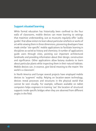 Support situated learning
While formal education has historically been confined to the four
walls of classrooms, mobile devices can move learning to settings
that maximize understanding. Just as museums regularly offer ‘audio
guides’ that allow visitors to learn about particular artefacts or works of
art while viewing them in three dimensions, pioneering developers have
made similar ‘site-specific’ mobile applications to facilitate learning in
disciplines as varied as history and chemistry. A number of applications
guide users through cities, pointing out important architectural
landmarks and providing information about their design, construction
and significance. Other applications allow botany students to learn
about particular plants while inspecting them in their natural habitats.
Mobile devices can, in essence, give literal meaning to the maxim ‘the
world is a classroom’.
In North America and Europe several projects have employed mobile
devices to ‘augment’ reality. Relying on location-aware technology,
devices reveal processes and structures in the physical world that
cannot be seen visually. For example, software available on tablet
computers helps engineers-in-training ‘see’ the location of structural
supports inside specific bridges when they are observed from different
angles in the field.
18
 
