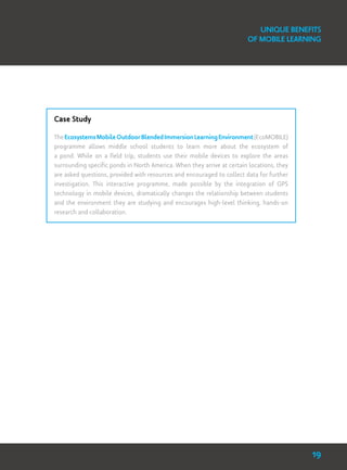 Unique Benefits
of Mobile Learning
Case Study
TheEcosystemsMobileOutdoorBlendedImmersionLearningEnvironment(EcoMOBILE)
programme allows middle school students to learn more about the ecosystem of
a pond. While on a field trip, students use their mobile devices to explore the areas
surrounding specific ponds in North America. When they arrive at certain locations, they
are asked questions, provided with resources and encouraged to collect data for further
investigation. This interactive programme, made possible by the integration of GPS
technology in mobile devices, dramatically changes the relationship between students
and the environment they are studying and encourages high-level thinking, hands-on
research and collaboration.
19
 
