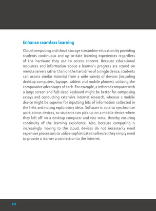 Enhance seamless learning
Cloud computing and cloud storage streamline education by providing
students continuous and up-to-date learning experiences regardless
of the hardware they use to access content. Because educational
resources and information about a learner’s progress are stored on
remote servers rather than on the hard drive of a single device, students
can access similar material from a wide variety of devices (including
desktop computers, laptops, tablets and mobile phones), utilizing the
comparative advantages of each. For example, a tethered computer with
a large screen and full-sized keyboard might be better for composing
essays and conducting extensive internet research, whereas a mobile
device might be superior for inputting bits of information collected in
the field and noting exploratory ideas. Software is able to synchronize
work across devices, so students can pick up on a mobile device where
they left off on a desktop computer and vice versa, thereby ensuring
continuity of the learning experience. Also, because computing is
increasingly moving to the cloud, devices do not necessarily need
expensive processors to utilize sophisticated software; they simply need
to provide a learner a connection to the internet.
20
 