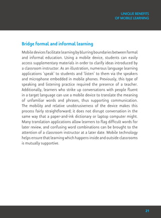 Bridge formal and informal learning
Mobiledevicesfacilitatelearningbyblurringboundariesbetweenformal
and informal education. Using a mobile device, students can easily
access supplementary materials in order to clarify ideas introduced by
a classroom instructor. As an illustration, numerous language learning
applications ‘speak’ to students and ‘listen’ to them via the speakers
and microphone embedded in mobile phones. Previously, this type of
speaking and listening practice required the presence of a teacher.
Additionally, learners who strike up conversations with people fluent
in a target language can use a mobile device to translate the meaning
of unfamiliar words and phrases, thus supporting communication.
The mobility and relative unobtrusiveness of the device makes this
process fairly straightforward; it does not disrupt conversation in the
same way that a paper-and-ink dictionary or laptop computer might.
Many translation applications allow learners to flag difficult words for
later review, and confusing word combinations can be brought to the
attention of a classroom instructor at a later date. Mobile technology
helps ensure that learning which happens inside and outside classrooms
is mutually supportive.
Unique Benefits
of Mobile Learning
21
 