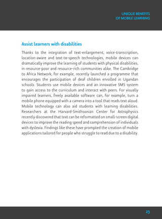 Assist learners with disabilities
Thanks to the integration of text-enlargement, voice-transcription,
location-aware and text-to-speech technologies, mobile devices can
dramatically improve the learning of students with physical disabilities,
in resource-poor and resource-rich communities alike. The Cambridge
to Africa Network, for example, recently launched a programme that
encourages the participation of deaf children enrolled in Ugandan
schools. Students use mobile devices and an innovative SMS system
to gain access to the curriculum and interact with peers. For visually
impaired learners, freely available software can, for example, turn a
mobile phone equipped with a camera into a tool that reads text aloud.
Mobile technology can also aid students with learning disabilities.
Researchers at the Harvard-Smithsonian Center for Astrophysics
recently discovered that text can be reformatted on small-screen digital
devices to improve the reading speed and comprehension of individuals
with dyslexia. Findings like these have prompted the creation of mobile
applications tailored for people who struggle to read due to a disability.
Unique Benefits
of Mobile Learning
23
 