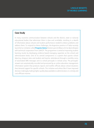 Case Study
In many countries communication between schools and the district, state or national
educational bodies that administer them is slow and unreliable, resulting in a dearth
of information about schools and student performance needed to detect problems and
address them. To respond to these challenges, the Argentine province of Salta recently
launched an initiative called Proyecto Gema (Gestión para la Mejora de los Aprendizajes)
with technical cooperation from UNICEF. The programme is aimed at improving student
learning results by developing evidence-based managing capacities at the school and
administrative levels. One of its central components is a system that queries school
data (e.g. dropout rates and student and teacher attendance) through a monthly series
of automated SMS messages sent to school principals in remote areas. The principals’
answers are automatically recorded and processed by an online education management
information system that produces reports and notifies officials about critical situations
that demand support for specific schools. This initiative and others like it have improved
decision-making by making higher quality data available to administrators in a timely and
cost-efficient manner.
Unique Benefits
of Mobile Learning
25
 