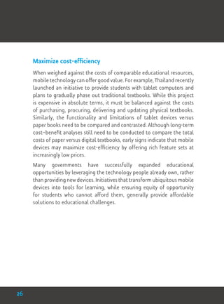 Maximize cost-efficiency
When weighed against the costs of comparable educational resources,
mobile technology can offer good value. For example, Thailand recently
launched an initiative to provide students with tablet computers and
plans to gradually phase out traditional textbooks. While this project
is expensive in absolute terms, it must be balanced against the costs
of purchasing, procuring, delivering and updating physical textbooks.
Similarly, the functionality and limitations of tablet devices versus
paper books need to be compared and contrasted. Although long-term
cost–benefit analyses still need to be conducted to compare the total
costs of paper versus digital textbooks, early signs indicate that mobile
devices may maximize cost-efficiency by offering rich feature sets at
increasingly low prices.
Many governments have successfully expanded educational
opportunities by leveraging the technology people already own, rather
than providing new devices. Initiatives that transform ubiquitous mobile
devices into tools for learning, while ensuring equity of opportunity
for students who cannot afford them, generally provide affordable
solutions to educational challenges.
26
 