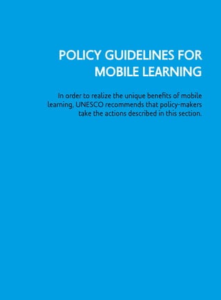 Policy Guidelines for
Mobile Learning
In order to realize the unique benefits of mobile
learning, UNESCO recommends that policy-makers
take the actions described in this section.
 