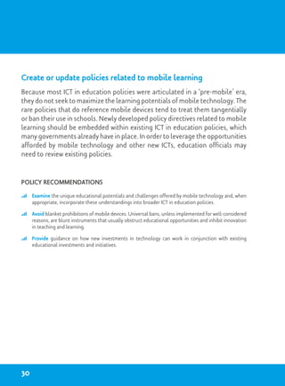 Create or update policies related to mobile learning
Because most ICT in education policies were articulated in a ‘pre-mobile’ era,
they do not seek to maximize the learning potentials of mobile technology. The
rare policies that do reference mobile devices tend to treat them tangentially
or ban their use in schools. Newly developed policy directives related to mobile
learning should be embedded within existing ICT in education policies, which
many governments already have in place. In order to leverage the opportunities
afforded by mobile technology and other new ICTs, education officials may
need to review existing policies.
Policy recommendations
	 Examine the unique educational potentials and challenges offered by mobile technology and, when
appropriate, incorporate these understandings into broader ICT in education policies.
	 Avoid blanket prohibitions of mobile devices. Universal bans, unless implemented for well-considered
reasons, are blunt instruments that usually obstruct educational opportunities and inhibit innovation
in teaching and learning.
	 Provide guidance on how new investments in technology can work in conjunction with existing
educational investments and initiatives.
30
 
