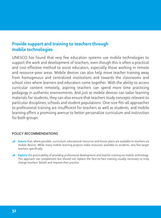 12.
Provide support and training to teachers through
mobile technologies
UNESCO has found that very few education systems use mobile technologies to
support the work and development of teachers, even though this is often a practical
and cost-effective method to assist educators, especially those working in remote
and resource-poor areas. Mobile devices can also help move teacher training away
from homogenous and centralized institutions and towards the classrooms and
school sites where learners and educators come together. With the ability to access
curricular content remotely, aspiring teachers can spend more time practicing
pedagogy in authentic environments. And just as mobile devices can tailor learning
materials for students, they can also ensure that teachers study concepts relevant to
particular disciplines, schools and student populations. One-size-fits-all approaches
to professional training are insufficient for teachers as well as students, and mobile
learning offers a promising avenue to better personalize curriculum and instruction
for both groups.
Policy recommendations
	 Ensure that, where possible, curriculum, educational resources and lesson plans are available to teachers via
mobile devices. While many mobile learning projects make resources available to students, very few target
teachers specifically.
	 Explore the practicability of providing professional development and teacher training via mobile technology.
This approach can complement but should not replace the face-to-face training usually necessary to truly
change teachers’ beliefs and improve their practice.
32
 