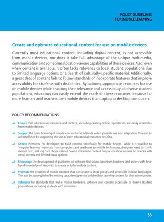Create and optimize educational content for use on mobile devices
Currently most educational content, including digital content, is not accessible
from mobile devices, nor does it take full advantage of the unique multimedia,
communicationandsometimeslocation-awarecapabilitiesofthesedevices.Also,even
when content is available, it often lacks relevance to local student populations due
to limited language options or a dearth of culturally-specific material. Additionally,
a great deal of content fails to follow standards or incorporate features that improve
accessibility for students with disabilities. By tailoring appropriate resources for use
on mobile devices while ensuring their relevance and accessibility to diverse student
populations, educators can vastly extend the reach of these resources, because far
more learners and teachers own mobile devices than laptop or desktop computers.
Policy recommendations
	 Ensure that educational resources and content, including existing online repositories, are easily accessible
from mobile devices.
	 Support the open licensing of mobile content to facilitate its widest possible use and adaptation. This can be
accomplished by supporting the use of open educational resources or OERs.
	 Create incentives for developers to build content specifically for mobile devices. While it is possible to
‘migrate’ learning materials from computers and textbooks to mobile technology, designers need to ‘think
mobile first’, making hard choices about how to streamline content for presentation and use on devices with
small screens and limited input options.
	 Encourage the development of platforms or software that allow classroom teachers (and others with first-
hand knowledge of students) to create or tailor mobile content.
	 Promote the creation of mobile content that is relevant to local groups and accessible in local languages.
This can be accomplished by inviting local developers to build mobile learning content for their communities.
	 Advocate for standards that make mobile hardware, software and content accessible to diverse student
populations, including students with disabilities.
Policy Guidelines
for Mobile Learning
33
 