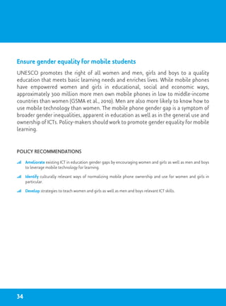 Ensure gender equality for mobile students
UNESCO promotes the right of all women and men, girls and boys to a quality
education that meets basic learning needs and enriches lives. While mobile phones
have empowered women and girls in educational, social and economic ways,
approximately 300 million more men own mobile phones in low to middle-income
countries than women (GSMA et al., 2010). Men are also more likely to know how to
use mobile technology than women. The mobile phone gender gap is a symptom of
broader gender inequalities, apparent in education as well as in the general use and
ownership of ICTs. Policy-makers should work to promote gender equality for mobile
learning.
Policy recommendations
	 Ameliorate existing ICT in education gender gaps by encouraging women and girls as well as men and boys
to leverage mobile technology for learning.
	 Identify culturally relevant ways of normalizing mobile phone ownership and use for women and girls in
particular.
	 Develop strategies to teach women and girls as well as men and boys relevant ICT skills.
34
 