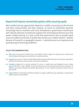 Expand and improve connectivity options while ensuring equity
Most mobile learning opportunities depend on reliable connectivity to the internet
and other communication and data networks. As access to information becomes
increasingly tied to economic and social development, governments should work
with relevant industries to build and augment the technological infrastructure that
powers mobile learning. It is also crucial that governments seek to provide equal
access to mobile connectivity. A student who cannot use a mobile network – whether
because of economic or geographic reasons – is denied access to an impressive and
growing range of learning possibilities.
Policy recommendations
	 Take stock of existing ICT infrastructure and establish realistic targets for improving this infrastructure
incrementally, devoting particular attention to underserved areas.
	 Support the provision of robust and affordable mobile networks within and across communities, especially in
educational institutions such as schools, universities and libraries.
	 Consider providing full or partial subsidies for access to mobile data and broadband services. Many
governments offer ‘e-rate’ subsidies to promote internet access for educational purposes via computers. In
addition, governments should now consider advocating for ‘m-rate’ subsidies to promote mobile access to
the internet.
	 Support efforts to build local and ad hoc networks to support mobile learning, especially in settings where
larger networks are unavailable.
Policy Guidelines
for Mobile Learning
35
 