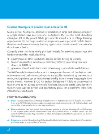 Develop strategies to provide equal access for all
Mobile devices hold special promise for education, in large part because a majority
of people already have access to one. Collectively, they are the most ubiquitous
interactive ICT on the planet. While governments should seek to enlarge learning
opportunities for the huge number of people who own a personal mobile device,
they also need to ensure mobile learning opportunities remain open to learners who
do not have a device.
Currently there are three widely practiced models for ensuring people have the
hardware needed for mobile learning:
1)  governments or other institutions provide devices 	directly to learners;
2) learners supply their own devices, commonly referred to as ‘bring your own
device’ or BYOD; or
3) governments and institutions share provisioning responsibilities with learners.
The BYOD model is attractive because it is inexpensive: the costs of the devices, their
maintenance and their connectivity plans are usually shouldered by learners. As a
result, BYOD projects can be implemented quickly in areas where most people have
mobile devices. However, BYOD has serious limitations if it fails to accommodate
learners who do not already own mobile hardware. It can also create scenarios where
learners with superior devices and connectivity plans can outperform those with
inferior devices and plans.
Policy recommendations
	 Ensure equal access to mobile technology and participation in mobile learning for all students and teachers.
In the case of BYOD implementations, governments should adopt measures to provide mobile hardware and
connectivity to learners who do not have a personal device.
	 Allow students to ‘own’ their mobile device whenever possible. A principal advantage of mobile learning
is that it opens up educational opportunities inside and outside of schools. If students cannot take full
ownership of their devices, they are unlikely to adopt them as personalized learning tools and use them in
informal contexts.
	 Encourage government departments and educational institutions to negotiate with vendors and leverage the
purchasing power of large numbers of learners.
36
 