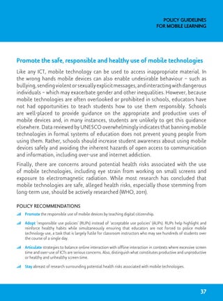 Promote the safe, responsible and healthy use of mobile technologies
Like any ICT, mobile technology can be used to access inappropriate material. In
the wrong hands mobile devices can also enable undesirable behaviour – such as
bullying,sendingviolentorsexuallyexplicitmessages,andinteractingwithdangerous
individuals – which may exacerbate gender and other inequalities. However, because
mobile technologies are often overlooked or prohibited in schools, educators have
not had opportunities to teach students how to use them responsibly. Schools
are well-placed to provide guidance on the appropriate and productive uses of
mobile devices and, in many instances, students are unlikely to get this guidance
elsewhere. Data reviewed by UNESCO overwhelmingly indicates that banning mobile
technologies in formal systems of education does not prevent young people from
using them. Rather, schools should increase student awareness about using mobile
devices safely and avoiding the inherent hazards of open access to communication
and information, including over-use and internet addiction.
Finally, there are concerns around potential health risks associated with the use
of mobile technologies, including eye strain from working on small screens and
exposure to electromagnetic radiation. While most research has concluded that
mobile technologies are safe, alleged health risks, especially those stemming from
long-term use, should be actively researched (WHO, 2011).
Policy recommendations
	 Promote the responsible use of mobile devices by teaching digital citizenship.
	 Adopt ‘responsible use policies’ (RUPs) instead of ‘acceptable use policies’ (AUPs). RUPs help highlight and
reinforce healthy habits while simultaneously ensuring that educators are not forced to police mobile
technology use, a task that is largely futile for classroom instructors who may see hundreds of students over
the course of a single day.
	 Articulate strategies to balance online interaction with offline interaction in contexts where excessive screen
time and over-use of ICTs are serious concerns. Also, distinguish what constitutes productive and unproductive
or healthy and unhealthy screen time.
	 Stay abreast of research surrounding potential health risks associated with mobile technologies.
Policy Guidelines
for Mobile Learning
37
 