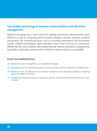 Use mobile technology to improve communication and education
management
Mobile technology has a track record of making educational administration more
efficient, as well as improving communication between schools, teachers, students
and parents. By streamlining tasks such as recording attendance and assessment
results, mobile technologies allow educators more time to focus on instruction.
Mobile devices also facilitate data gathering and improve education management,
especially in education systems where fixed-line internet access is unavailable.
Policy recommendations
	 Promote the ‘system strengthening’ uses of mobile technologies.
	 Encourage schools and individual educators to communicate with students and parents via mobile devices.
	 Extend the reach and effectiveness of education management and information systems by integrating
support for mobile technologies.
	 Consider how mobile technologies can support the collection of educational information following a conflict
or disaster.
38
 