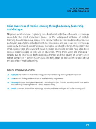 Raise awareness of mobile learning through advocacy, leadership
and dialogue
Negative social attitudes regarding the educational potentials of mobile technology
constitute the most immediate barrier to the widespread embrace of mobile
learning. Broadly speaking, people tend to view mobile devices (and mobile phones in
particular) as portals to entertainment, not education, and as a result this technology
is regularly dismissed as distracting or disruptive in school settings. Historically, the
small screen sizes and awkward input methods on mobile devices have also been
seen as disadvantages to their use in education. While these views are changing –
largely due to impressive technological advances and the advent of larger-screen
tablet computers – policy-makers can also take steps to educate the public about
the benefits of mobile learning.
Policy recommendations
	 Highlight and model how mobile technology can improve teaching, learning and administration.
	 Share research findings and evaluations of mobile learning programmes.
	 Encourage dialogue among key stakeholders – including principals, teachers, learners, parents, local leaders
and community-based organizations – about mobile learning.
	 Provide a coherent vision of how technology, including mobile technologies, will further learning goals.
Policy Guidelines
for Mobile Learning
39
 