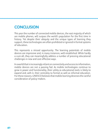 Conclusion
This year the number of connected mobile devices, the vast majority of which
are mobile phones, will surpass the world’s population for the first time in
history. Yet despite their ubiquity and the unique types of learning they
support, these technologies are often prohibited or ignored in formal systems
of education.
This represents a missed opportunity. The learning potentials of mobile
devices are impressive and, in many instances, well-established. While hardly
a cure-all, they can meaningfully address a number of pressing educational
challenges in new and cost-effective ways.
Inaworldthatisincreasinglyreliantonconnectivityandaccesstoinformation,
mobile devices are not a passing fad. As mobile technologies continue to
grow in power and functionality, their utility as educational tools is likely to
expand and, with it, their centrality to formal as well as informal education.
For these reasons, UNESCO believes that mobile learning deserves the careful
consideration of policy-makers.
40
 