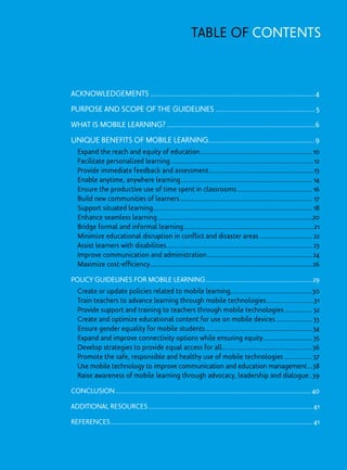 Acknowledgements............................................................................................4
Purpose and Scope of the Guidelines........................................................5
What is Mobile Learning?...................................................................................6
Unique Benefits of Mobile Learning...........................................................9
	 Expand the reach and equity of education.....................................................................10
	 Facilitate personalized learning........................................................................................12
	 Provide immediate feedback and assessment.................................................................13
	 Enable anytime, anywhere learning................................................................................. 14
	 Ensure the productive use of time spent in classrooms...............................................16
	 Build new communities of learners.................................................................................. 17
	 Support situated learning.................................................................................................. 18
	 Enhance seamless learning...............................................................................................20
	 Bridge formal and informal learning................................................................................21
	 Minimize educational disruption in conflict and disaster areas................................. 22
	 Assist learners with disabilities......................................................................................... 23
	 Improve communication and administration.................................................................24
	 Maximize cost-efficiency....................................................................................................26
Policy Guidelines for Mobile Learning..................................................................29
	 Create or update policies related to mobile learning..................................................30
	 Train teachers to advance learning through mobile technologies..............................31
	 Provide support and training to teachers through mobile technologies.................. 32
	 Create and optimize educational content for use on mobile devices....................... 33
	 Ensure gender equality for mobile students..................................................................34
	 Expand and improve connectivity options while ensuring equity...............................35
	 Develop strategies to provide equal access for all........................................................36
	 Promote the safe, responsible and healthy use of mobile technologies..................37
	 Use mobile technology to improve communication and education management....38
	 Raise awareness of mobile learning through advocacy, leadership and dialogue...39
Conclusion........................................................................................................................ 40
Additional Resources..................................................................................................... 41
References............................................................................................................................ 41
Table of contents
 