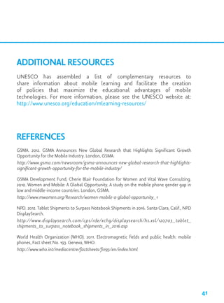Additional Resources
UNESCO has assembled a list of complementary resources to
share information about mobile learning and facilitate the creation
of policies that maximize the educational advantages of mobile
technologies. For more information, please see the UNESCO website at:
http://www.unesco.org/education/mlearning-resources/
References
GSMA. 2012. GSMA Announces New Global Research that Highlights Significant Growth
Opportunity for the Mobile Industry. London, GSMA.
http://www.gsma.com/newsroom/gsma-announces-new-global-research-that-highlights-
significant-growth-opportunity-for-the-mobile-industry/
GSMA Development Fund, Cherie Blair Foundation for Women and Vital Wave Consulting.
2010. Women and Mobile: A Global Opportunity. A study on the mobile phone gender gap in
low and middle-income countries. London, GSMA.
http://www.mwomen.org/Research/women-mobile-a-global-opportunity_1
NPD. 2012. Tablet Shipments to Surpass Notebook Shipments in 2016. Santa Clara, Calif., NPD
DisplaySearch.
http://www.displaysearch.com/cps/rde/xchg/displaysearch/hs.xsl/120703_tablet_
shipments_to_surpass_notebook_shipments_in_2016.asp
World Health Organization (WHO). 2011. Electromagnetic fields and public health: mobile
phones, Fact sheet No. 193. Geneva, WHO.
http://www.who.int/mediacentre/factsheets/fs193/en/index.html
41
 