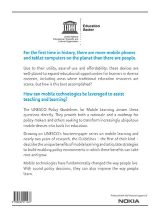 Education
Sector
United Nations
Educational, Scientiﬁc and
Cultural Organization
For the first time in history, there are more mobile phones
and tablet computers on the planet than there are people.
Due to their utility, ease-of-use and affordability, these devices are
well-placed to expand educational opportunities for learners in diverse
contexts, including areas where traditional education resources are
scarce. But how is this best accomplished?
How can mobile technologies be leveraged to assist
teaching and learning?
The UNESCO Policy Guidelines for Mobile Learning answer these
questions directly. They provide both a rationale and a roadmap for
policy-makers and others seeking to transform increasingly ubiquitous
mobile devices into tools for education.
Drawing on UNESCO’s fourteen-paper series on mobile learning and
nearly two years of research, the Guidelines – the first of their kind –
describe the unique benefits of mobile learning and articulate strategies
to build enabling policy environments in which these benefits can take
root and grow.
Mobile technologies have fundamentally changed the way people live.
With sound policy decisions, they can also improve the way people
learn.
Produced with the financial support of
 