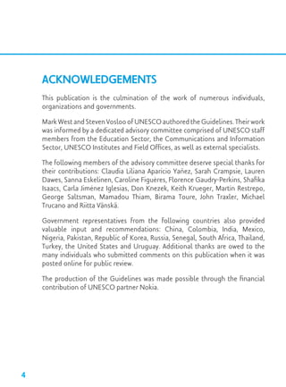 Acknowledgements
This publication is the culmination of the work of numerous individuals,
organizations and governments.
Mark West and Steven Vosloo of UNESCO authored the Guidelines. Their work
was informed by a dedicated advisory committee comprised of UNESCO staff
members from the Education Sector, the Communications and Information
Sector, UNESCO Institutes and Field Offices, as well as external specialists.
The following members of the advisory committee deserve special thanks for
their contributions: Claudia Liliana Aparicio Yañez, Sarah Crampsie, Lauren
Dawes, Sanna Eskelinen, Caroline Figuères, Florence Gaudry-Perkins, Shafika
Isaacs, Carla Jiménez Iglesias, Don Knezek, Keith Krueger, Martín Restrepo,
George Saltsman, Mamadou Thiam, Birama Toure, John Traxler, Michael
Trucano and Riitta Vänskä.
Government representatives from the following countries also provided
valuable input and recommendations: China, Colombia, India, Mexico,
Nigeria, Pakistan, Republic of Korea, Russia, Senegal, South Africa, Thailand,
Turkey, the United States and Uruguay. Additional thanks are owed to the
many individuals who submitted comments on this publication when it was
posted online for public review.
The production of the Guidelines was made possible through the financial
contribution of UNESCO partner Nokia.
4
 