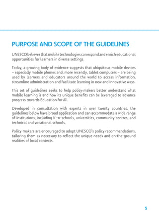 Purpose and Scope of the Guidelines
UNESCObelievesthatmobiletechnologiescanexpandandenricheducational
opportunities for learners in diverse settings.
Today, a growing body of evidence suggests that ubiquitous mobile devices
– especially mobile phones and, more recently, tablet computers – are being
used by learners and educators around the world to access information,
streamline administration and facilitate learning in new and innovative ways.
This set of guidelines seeks to help policy-makers better understand what
mobile learning is and how its unique benefits can be leveraged to advance
progress towards Education for All.
Developed in consultation with experts in over twenty countries, the
guidelines below have broad application and can accommodate a wide range
of institutions, including K–12 schools, universities, community centres, and
technical and vocational schools.
Policy-makers are encouraged to adopt UNESCO’s policy recommendations,
tailoring them as necessary to reflect the unique needs and on-the-ground
realities of local contexts.
5
 