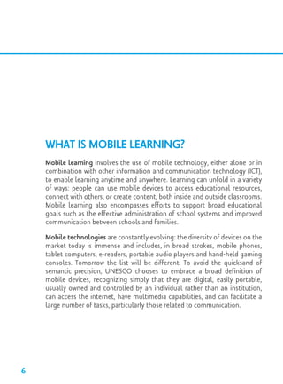 What is Mobile Learning?
Mobile learning involves the use of mobile technology, either alone or in
combination with other information and communication technology (ICT),
to enable learning anytime and anywhere. Learning can unfold in a variety
of ways: people can use mobile devices to access educational resources,
connect with others, or create content, both inside and outside classrooms.
Mobile learning also encompasses efforts to support broad educational
goals such as the effective administration of school systems and improved
communication between schools and families.
Mobile technologies are constantly evolving: the diversity of devices on the
market today is immense and includes, in broad strokes, mobile phones,
tablet computers, e-readers, portable audio players and hand-held gaming
consoles. Tomorrow the list will be different. To avoid the quicksand of
semantic precision, UNESCO chooses to embrace a broad definition of
mobile devices, recognizing simply that they are digital, easily portable,
usually owned and controlled by an individual rather than an institution,
can access the internet, have multimedia capabilities, and can facilitate a
large number of tasks, particularly those related to communication.
6
 