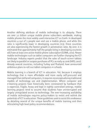 Another defining attribute of mobile technology is its ubiquity. There
are over 3.2 billion unique mobile phone subscribers worldwide, making
mobile phones the most widely used interactive ICT on Earth. In developed
countries 4 out of 5 people own and use a mobile phone, and while this
ratio is significantly lower in developing countries (2:5), these countries
are also experiencing the fastest growth in penetration rates. By 2017, it is
estimated that approximately half the people living in developing countries
will have at least one active mobile phone subscription (GSMA, 2012). Newer
mobile technologies such as tablet computers are further changing the ICT
landscape. Industry experts predict that the sales of touch-screen tablets
are likely to parallel or surpass purchases of PCs as early as 2016 (NPD, 2012).
Already several countries, including Turkey and Thailand, have announced
ambitious plans to roll out tablet computers in schools.
Mobile learning is a branch of ICT in education. Yet, because it employs
technology that is more affordable and more easily self-procured and
managed than tethered computers, it requires reconceptualizing traditional
models of technology use and implementation. Where computer and
e-learning projects have historically been constrained by hardware that
is expensive, fragile, heavy and kept in tightly controlled settings, mobile
learning projects tend to assume that students have uninterrupted and
largely unregulated access to technology. The ever-increasing availability
of mobile technologies requires policy-makers to revisit and rethink the
potentials of ICT in education. These guidelines seek to assist this endeavour
by detailing several of the unique benefits of mobile learning and then
articulating high-level policy recommendations.
7
 