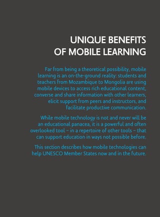 Unique Benefits
of Mobile Learning
Far from being a theoretical possibility, mobile
learning is an on-the-ground reality: students and
teachers from Mozambique to Mongolia are using
mobile devices to access rich educational content,
converse and share information with other learners,
elicit support from peers and instructors, and
facilitate productive communication.
While mobile technology is not and never will be
an educational panacea, it is a powerful and often
overlooked tool – in a repertoire of other tools – that
can support education in ways not possible before.
This section describes how mobile technologies can
help UNESCO Member States now and in the future.
 