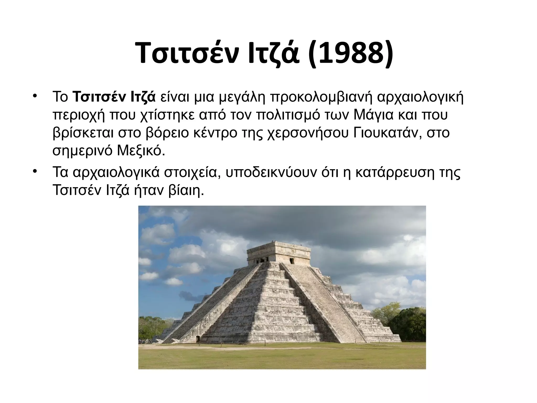Τσιτσέν Ιτζά (1988)
• Το Τσιτσέν Ιτζά είναι μια μεγάλη προκολομβιανή αρχαιολογική
περιοχή που χτίστηκε από τον πολιτισμό των Μάγια και που
βρίσκεται στο βόρειο κέντρο της χερσονήσου Γιουκατάν, στο
σημερινό Μεξικό.
• Τα αρχαιολογικά στοιχεία, υποδεικνύουν ότι η κατάρρευση της
Τσιτσέν Ιτζά ήταν βίαιη.
 