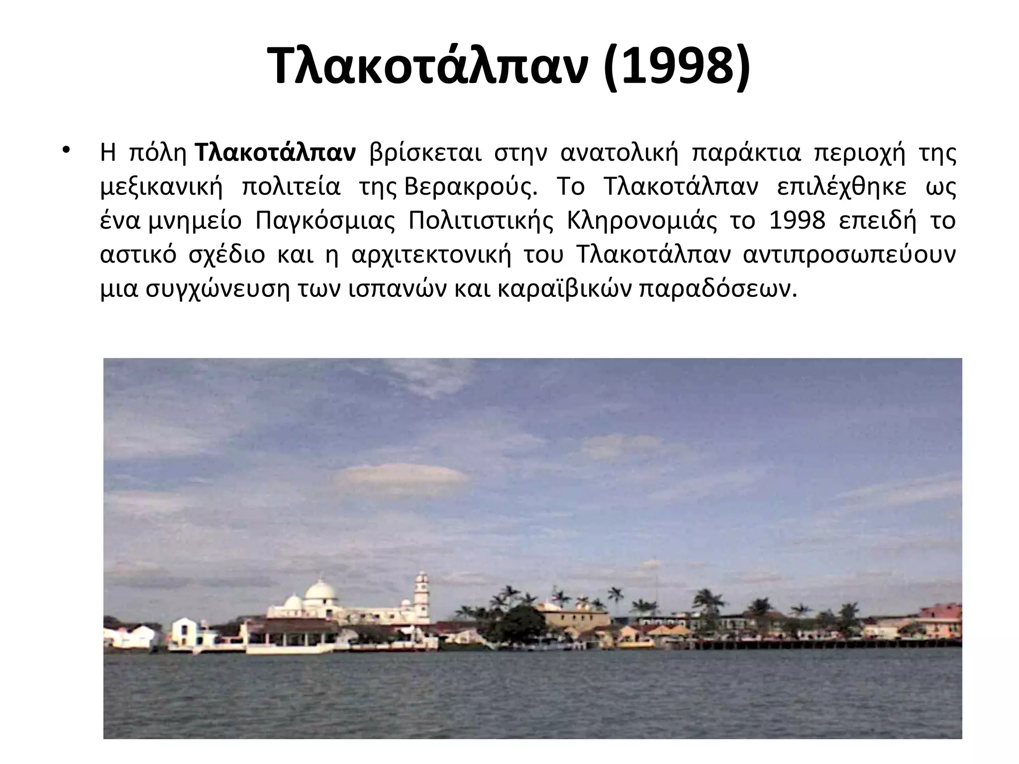 Τλακοτάλπαν (1998)
• Η πόλη Τλακοτάλπαν βρίσκεται στην ανατολική παράκτια περιοχή της
μεξικανική πολιτεία της Βερακρούς. Το Τλακοτάλπαν επιλέχθηκε ως
ένα μνημείο Παγκόσμιας Πολιτιστικής Κληρονομιάς το 1998 επειδή το
αστικό σχέδιο και η αρχιτεκτονική του Τλακοτάλπαν αντιπροσωπεύουν
μια συγχώνευση των ισπανών και καραϊβικών παραδόσεων.
 