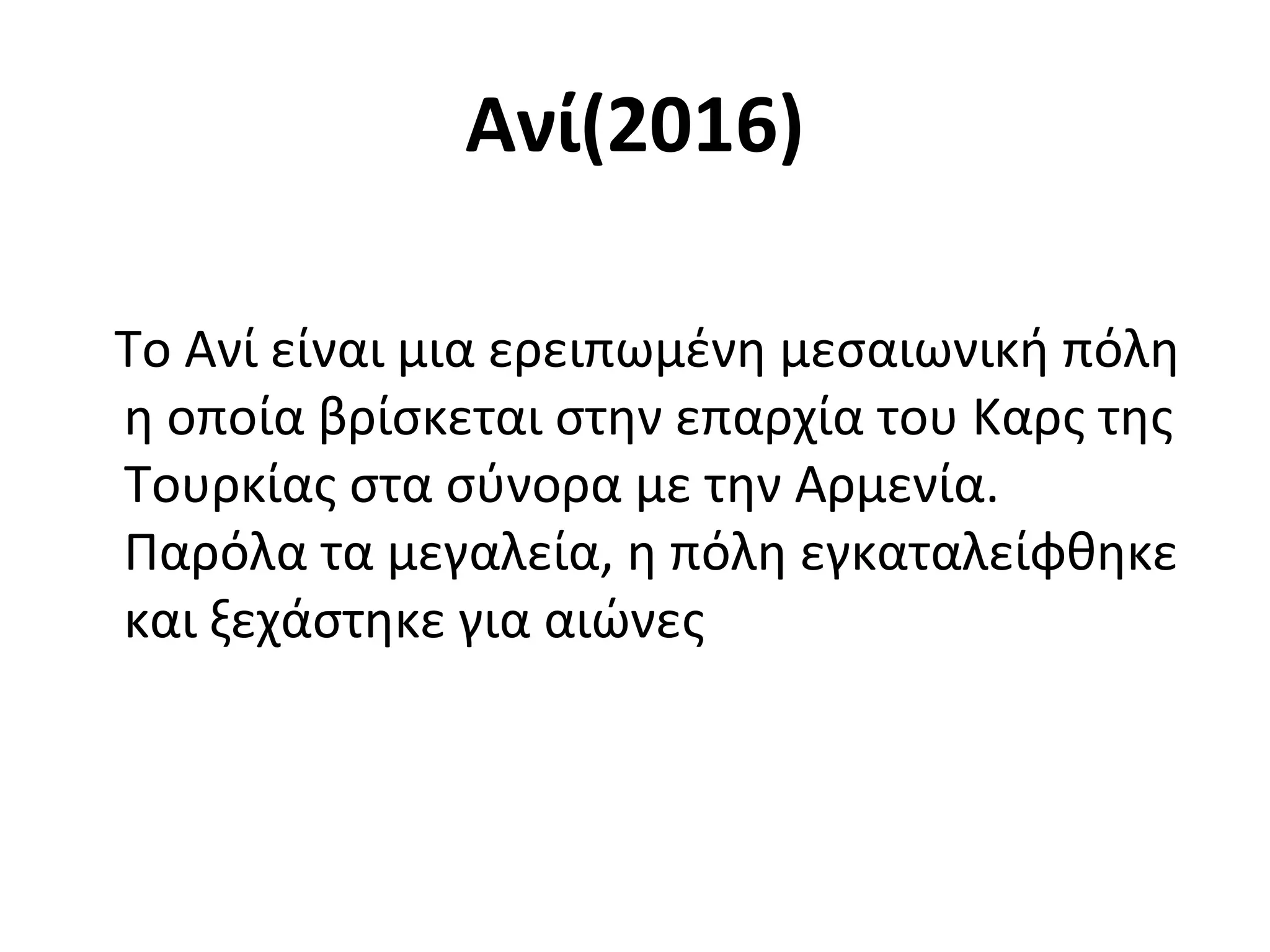 Ανί(2016)
Το Ανί είναι μια ερειπωμένη μεσαιωνική πόλη
η οποία βρίσκεται στην επαρχία του Καρς της
Τουρκίας στα σύνορα με την Αρμενία.
Παρόλα τα μεγαλεία, η πόλη εγκαταλείφθηκε
και ξεχάστηκε για αιώνες
 