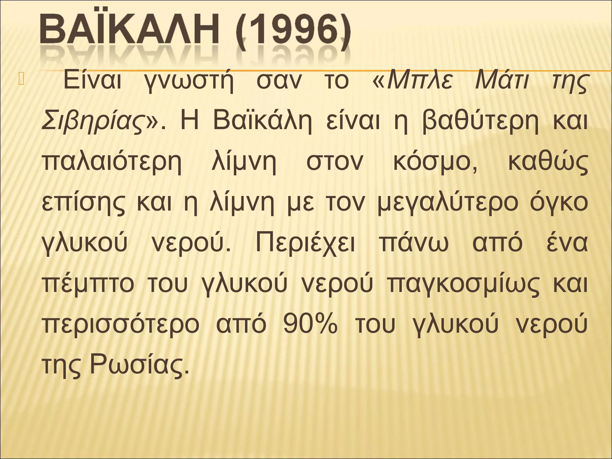  Είναι γνωστή σαν το «Μπλε Μάτι της
Σιβηρίας». Η Βαϊκάλη είναι η βαθύτερη και
παλαιότερη λίμνη στον κόσμο, καθώς
επίσης και η λίμνη με τον μεγαλύτερο όγκο
γλυκού νερού. Περιέχει πάνω από ένα
πέμπτο του γλυκού νερού παγκοσμίως και
περισσότερο από 90% του γλυκού νερού
της Ρωσίας.
 