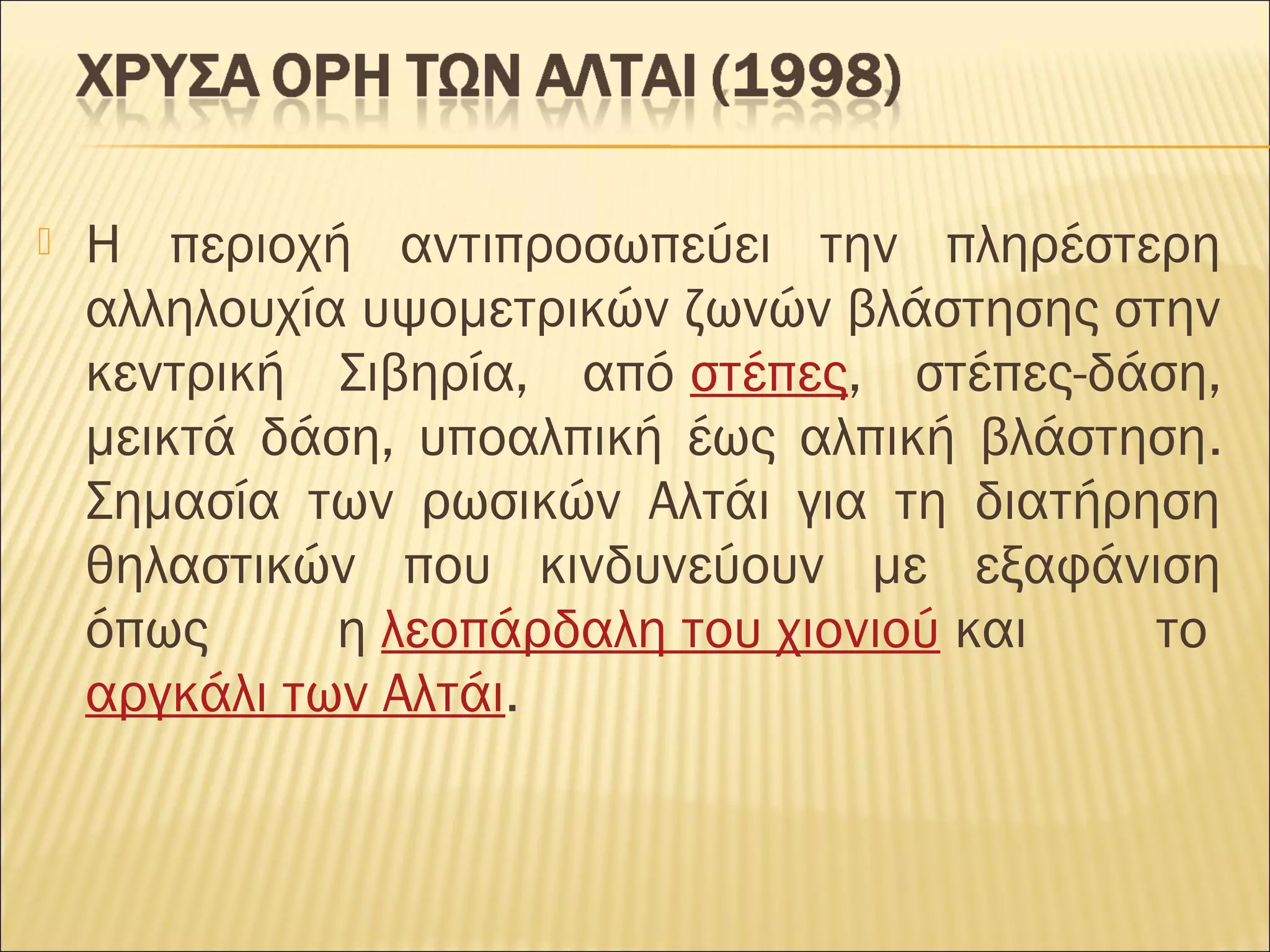  Η περιοχή αντιπροσωπεύει την πληρέστερη
αλληλουχία υψομετρικών ζωνών βλάστησης στην
κεντρική Σιβηρία, από στέπες, στέπες-δάση,
μεικτά δάση, υποαλπική έως αλπική βλάστηση.
Σημασία των ρωσικών Αλτάι για τη διατήρηση
θηλαστικών που κινδυνεύουν με εξαφάνιση
όπως η λεοπάρδαλη του χιονιού και το 
αργκάλι των Αλτάι.
 