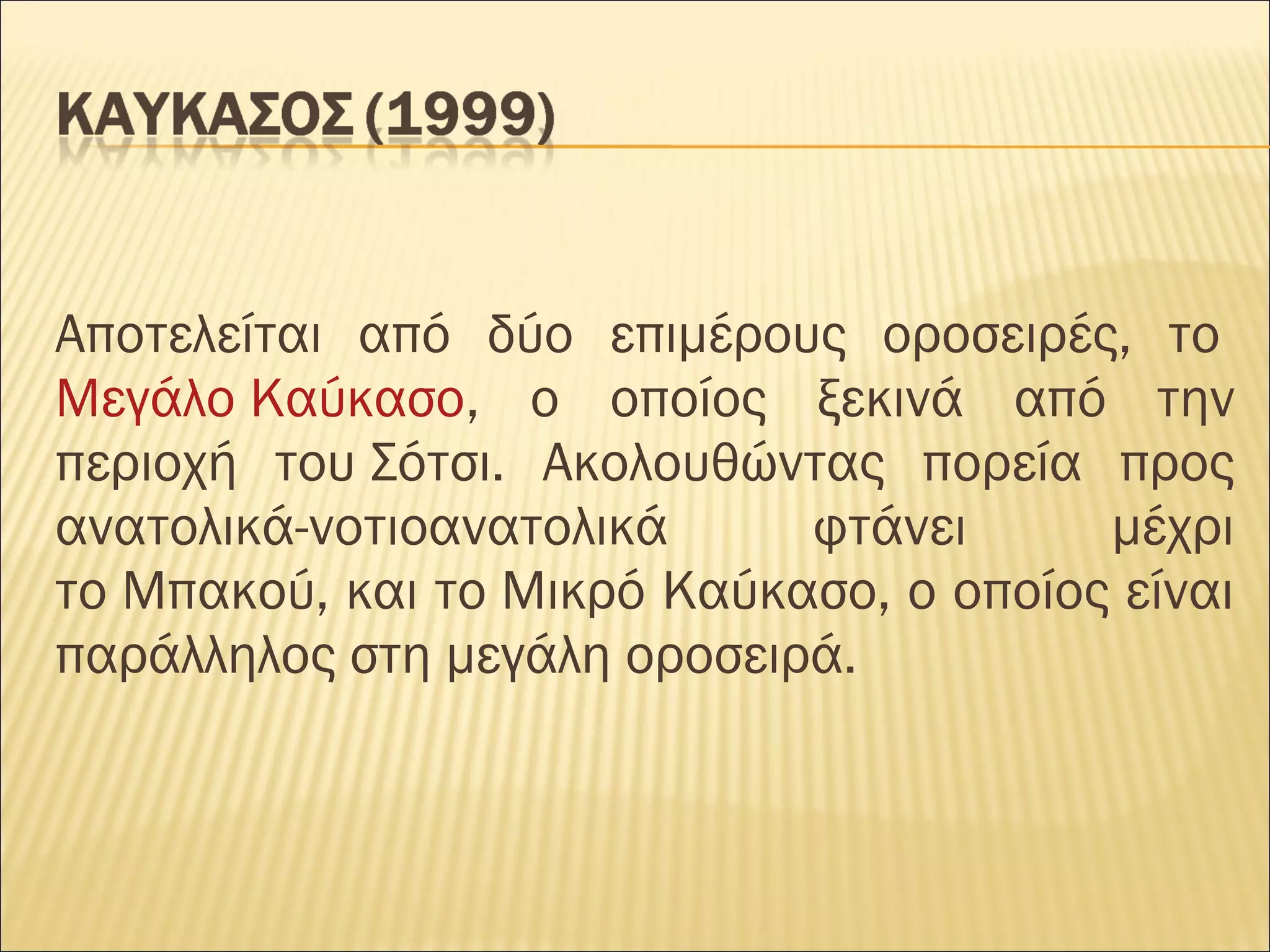 Αποτελείται από δύο επιμέρους οροσειρές, το 
Μεγάλο Καύκασο, ο οποίος ξεκινά από την
περιοχή του Σότσι. Ακολουθώντας πορεία προς
ανατολικά-νοτιοανατολικά φτάνει μέχρι
το Μπακού, και το Μικρό Καύκασο, ο οποίος είναι
παράλληλος στη μεγάλη οροσειρά.
 
