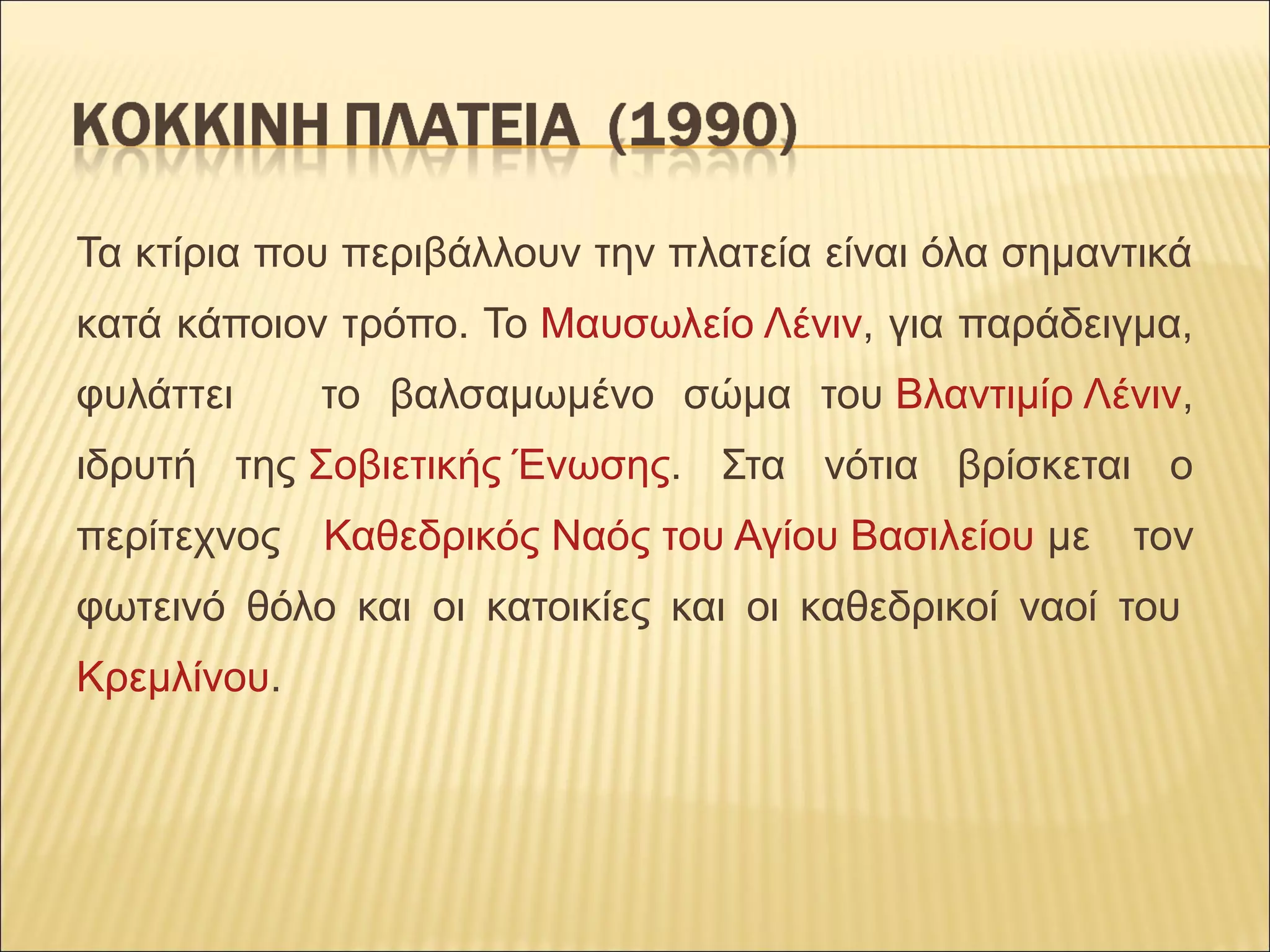 Τα κτίρια που περιβάλλουν την πλατεία είναι όλα σημαντικά
κατά κάποιον τρόπο. Το Μαυσωλείο Λένιν, για παράδειγμα,
φυλάττει το βαλσαμωμένο σώμα του Βλαντιμίρ Λένιν,
ιδρυτή της Σοβιετικής Ένωσης. Στα νότια βρίσκεται ο
περίτεχνος Καθεδρικός Ναός του Αγίου Βασιλείου με τον
φωτεινό θόλο και οι κατοικίες και οι καθεδρικοί ναοί του
Κρεμλίνου.
 