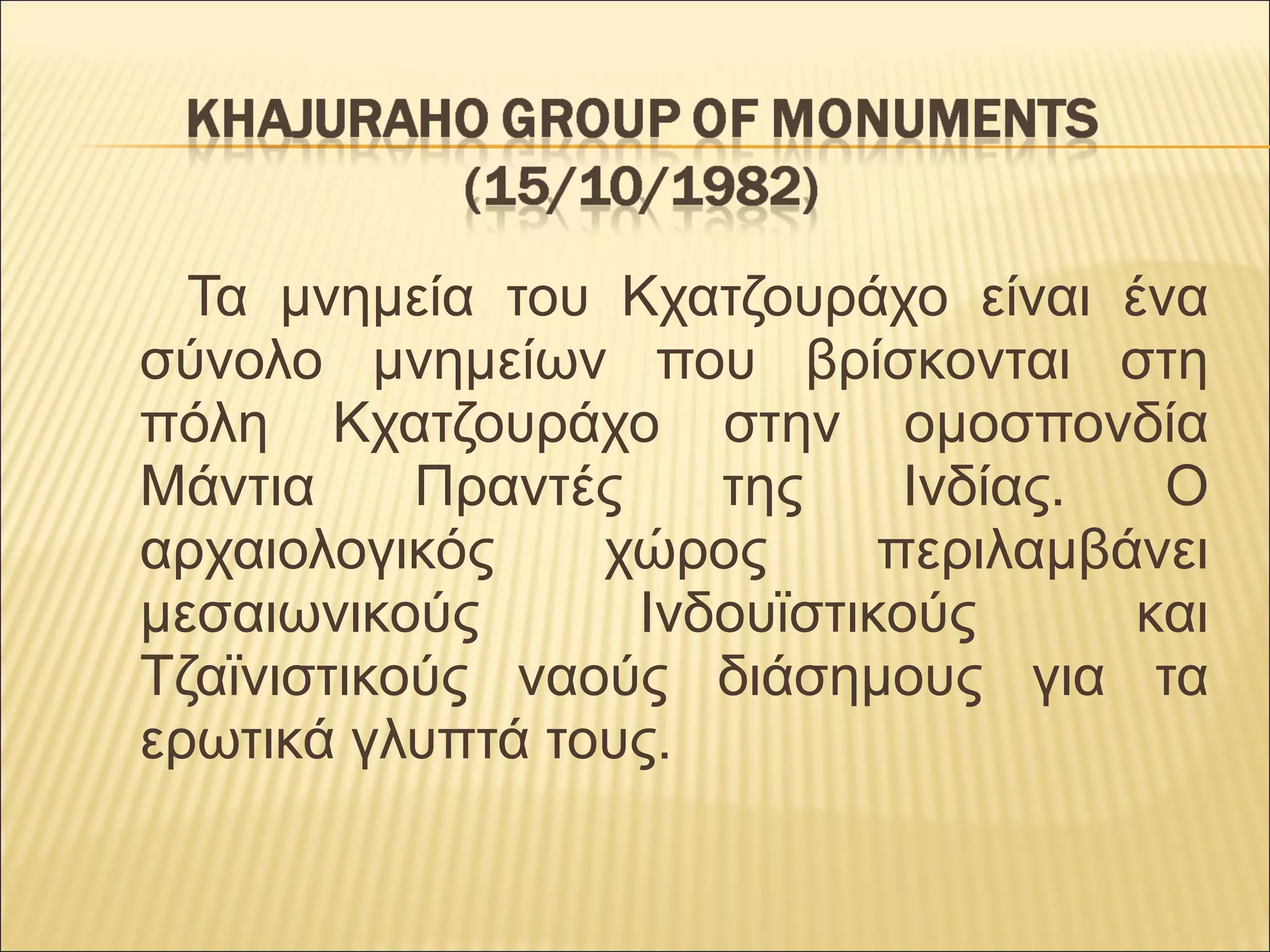       Τα  μνημεία  του  Κχατζουράχο  είναι  ένα 
σύνολο  μνημείων  που  βρίσκονται  στη 
πόλη  Κχατζουράχο  στην  ομοσπονδία 
Μάντια  Πραντές  της  Ινδίας.  Ο 
αρχαιολογικός  χώρος  περιλαμβάνει 
μεσαιωνικούς  Ινδουϊστικούς  και 
Τζαϊνιστικούς  ναούς  διάσημους  για  τα 
ερωτικά γλυπτά τους. 
 