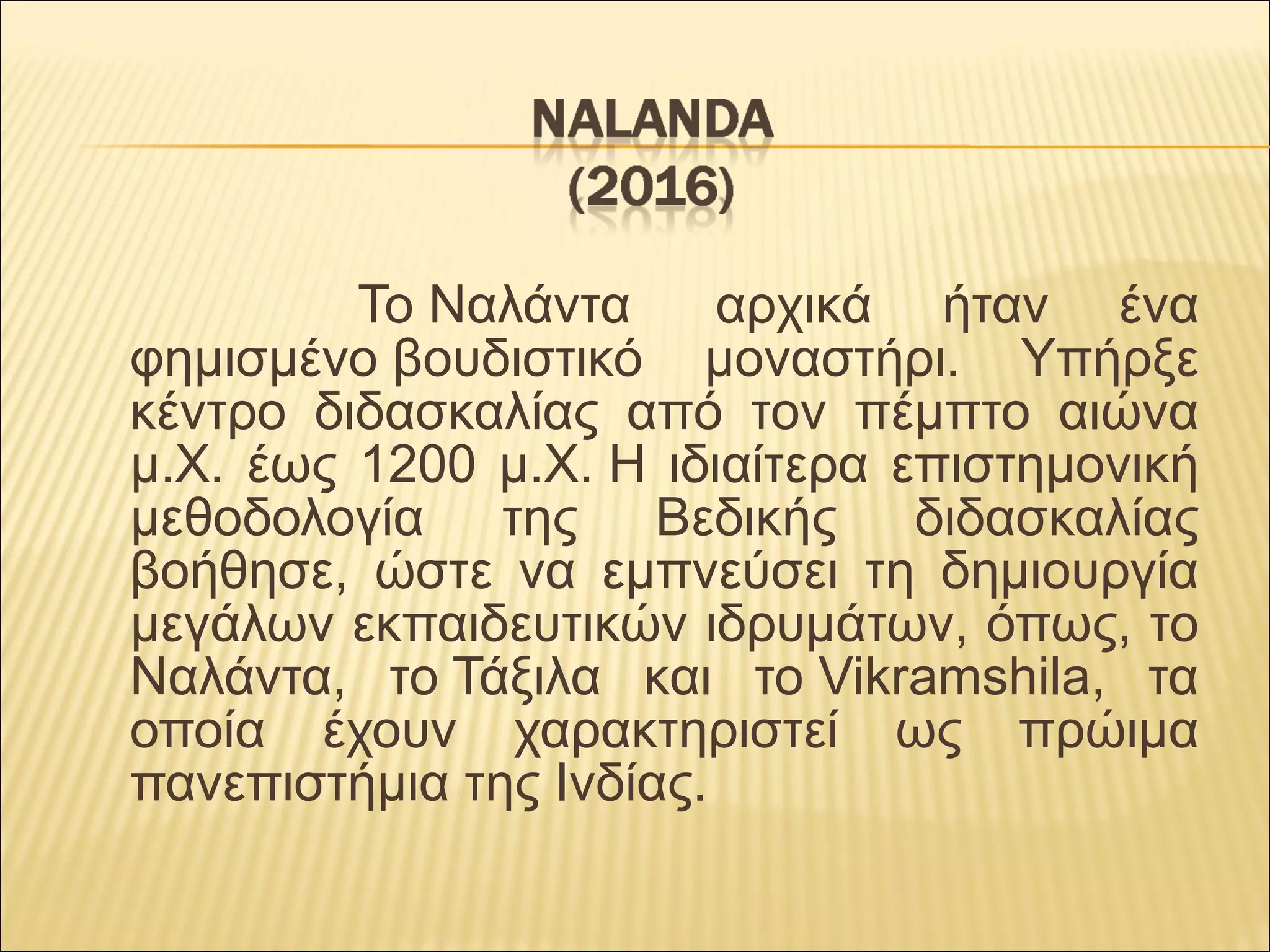 Το Ναλάντα   αρχικά  ήταν  ένα 
φημισμένο βουδιστικό  μοναστήρι.  Υπήρξε 
κέντρο  διδασκαλίας  από  τον  πέμπτο  αιώνα 
μ.Χ. έως 1200 μ.Χ. Η ιδιαίτερα επιστημονική 
μεθοδολογία  της  Βεδικής  διδασκαλίας 
βοήθησε,  ώστε  να  εμπνεύσει  τη  δημιουργία 
μεγάλων εκπαιδευτικών ιδρυμάτων, όπως, το 
Ναλάντα,  το Τάξιλα  και  το Vikramshila,  τα 
οποία  έχουν  χαρακτηριστεί  ως  πρώιμα 
πανεπιστήμια της Ινδίας.
 