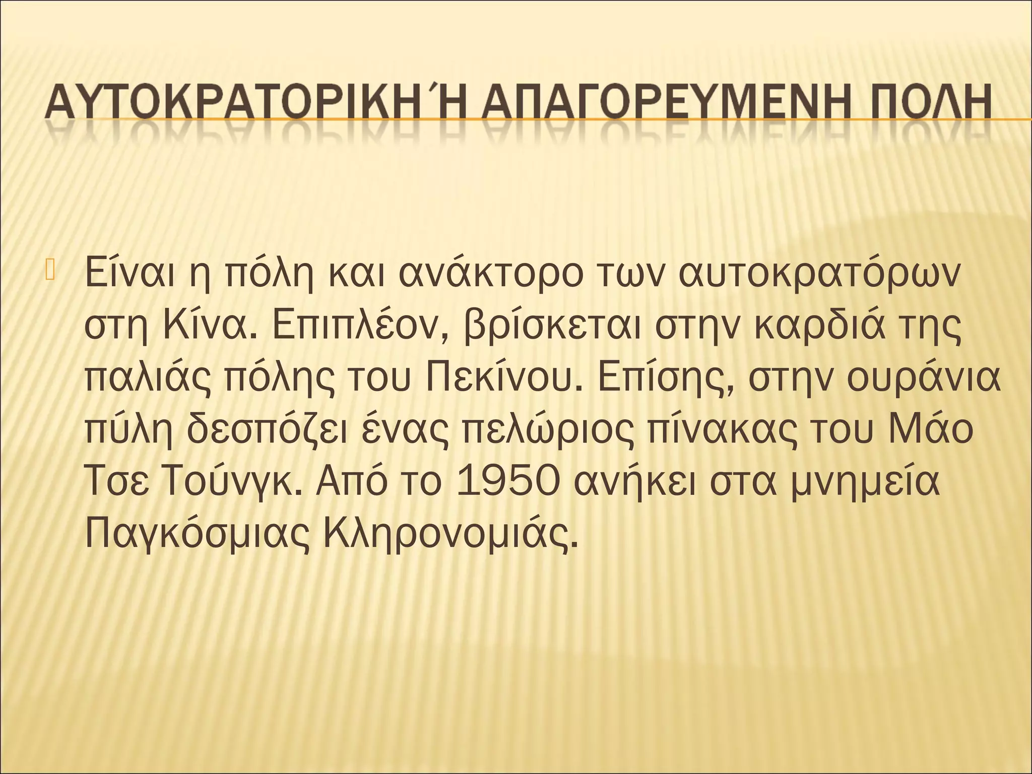  Είναι η πόλη και ανάκτορο των αυτοκρατόρων
στη Κίνα. Επιπλέον, βρίσκεται στην καρδιά της
παλιάς πόλης του Πεκίνου. Επίσης, στην ουράνια
πύλη δεσπόζει ένας πελώριος πίνακας του Μάο
Τσε Τούνγκ. Από το 1950 ανήκει στα μνημεία
Παγκόσμιας Κληρονομιάς.
 