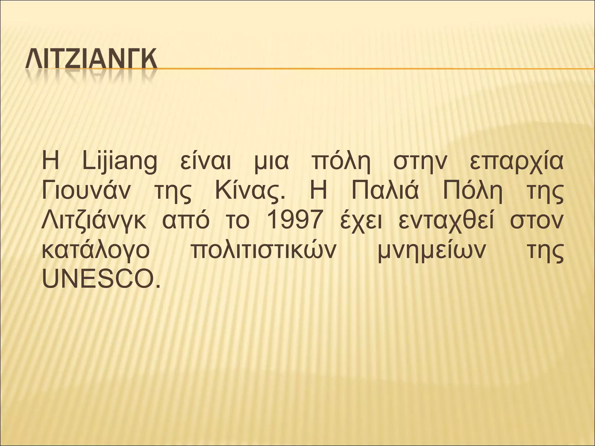 Η  Lijiang  είναι  μια  πόλη  στην  επαρχία 
Γιουνάν  της  Κίνας.  Η  Παλιά  Πόλη  της 
Λιτζιάνγκ  από  το  1997  έχει  ενταχθεί  στον 
κατάλογο  πολιτιστικών  μνημείων  της 
UNESCO.
 