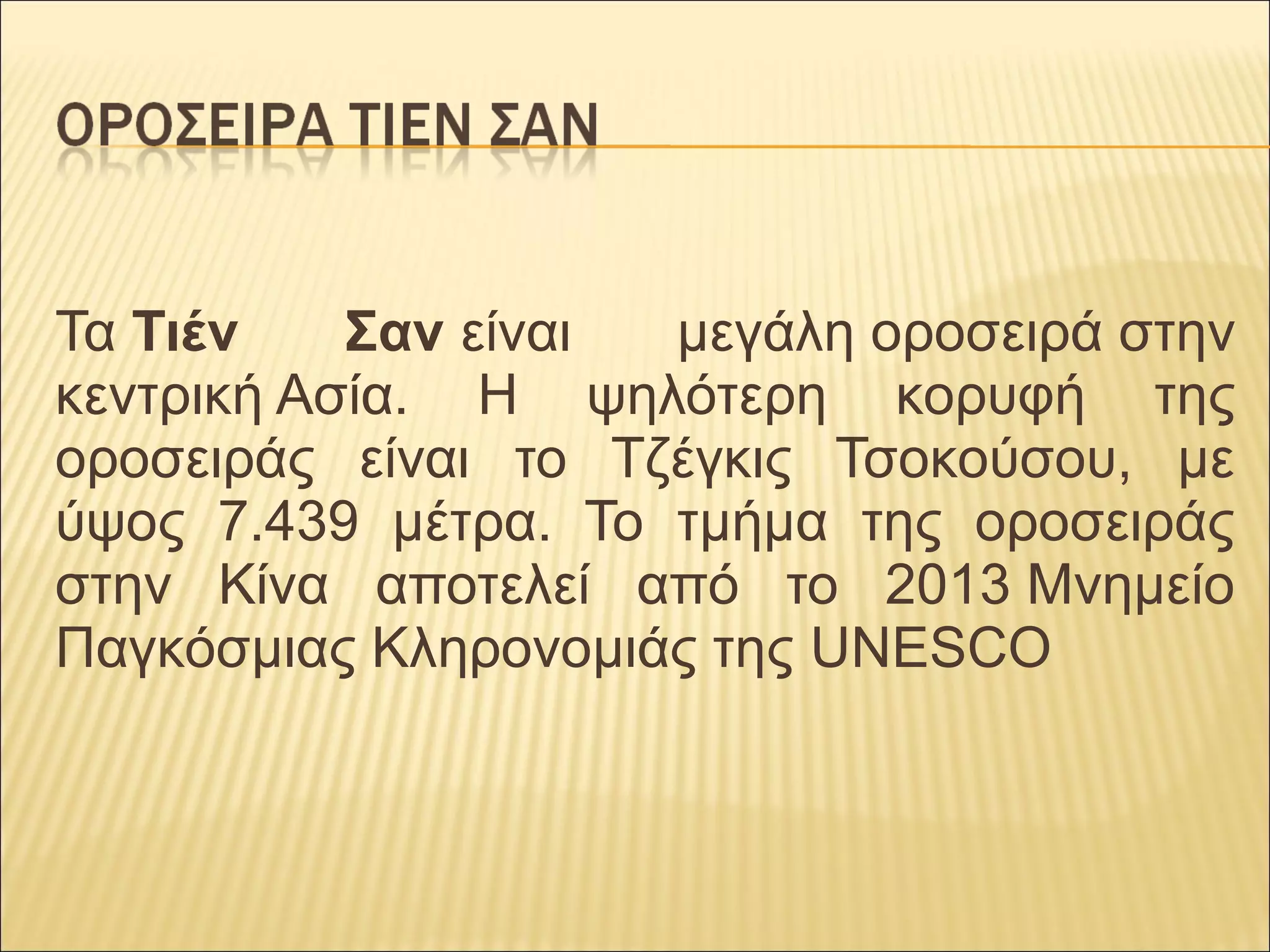 Τα Τιέν Σαν είναι μεγάλη οροσειρά στην
κεντρική Ασία. Η ψηλότερη κορυφή της
οροσειράς είναι το Τζέγκις Τσοκούσου, με
ύψος 7.439 μέτρα. Το τμήμα της οροσειράς
στην Κίνα αποτελεί από το 2013 Μνημείο
Παγκόσμιας Κληρονομιάς της UNESCO
 