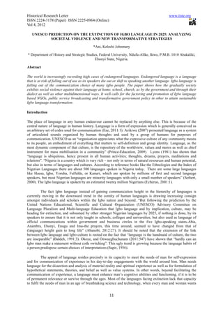 Historical Research Letter                                                                        www.iiste.org
ISSN 2224-3178 (Paper) ISSN 2225-0964 (Online)
Vol 4, 2012

   UNESCO PREDICTION ON THE EXTINCTION OF IGBO LANGUAGE IN 2025: ANALYZING
           SOCIETAL VIOLENCE AND NEW TRANSFORMATIVE STRATEGIES

                                             *Ani, Kelechi Johnmary

* Department of History and Strategic Studies, Federal University, Ndufu-Alike, Ikwo, P.M.B. 1010 Abakaliki,
                                            Ebonyi State, Nigeria.

Abstract

The world is increasingly recording high cases of endangered languages. Endangered language is a language
that is at risk of falling out of use as its speakers die out or shift to speaking another language. Igbo language is
falling out of the communication choice of many Igbo people. The paper shows how the gradually society
exhibits social violence against their language at home, school, church, as by the government and through their
dialect as well as other multidimensional ways. It well calls for the factoring and promotion of Igbo language
based NGOs, public service broadcasting and transformative government policy in other to attain sustainable
Igbo language transformation.

Introduction

The place of language in any human endeavour cannot be replaced by anything else. This is because of the
central nature of language in human history. Language is a form of expression which is generally conceived as
an arbitrary set of codes used for communication (Eze, 2011:1). Azikiwe (2007) presented language as a system
of articulated sounds organized by human thoughts and used by a group of humans for purposes of
communication. UNESCO as an “organisation appreciates what the expressive culture of any community means
to its people, an embodiment of everything that matters to self-definition and group identity. Language, as the
most dynamic component of that culture, is the repository of the worldview, values and mores as well as chief
instrument for mass mobilisation in a community” (Prince-Education, 2009). Lyons (1981) has shown that
“language is ubiquitous, hence present in all human activities; thoughts, dreams, prayers, meditations and
relations”. “Nigeria is a country which is very rich – not only in terms of natural resources and human potential,
but also in terms of languages and cultures. According to reference books like the Ethnologies and the Index of
Nigerian Languages there are about 500 languages spoken in Nigeria today. There are some large languages
like Hausa, Igbo, Yoruba, Fulfulde, or Kanuri, which are spoken by millions of first and second language
speakers, but most Nigerian languages are minority languages with only a small number of speakers” (Seibert,
2000). The Igbo language is spoken by an estimated twenty million Nigerians (Echeruo, 2001:1).

         The fact Igbo language instead of gaining communication height in the hierarchy of languages is
currently moving in the downward trend in the comity of human languages is drawing increasing consign
amongst individuals and scholars within the Igbo nation and beyond. “But following the prediction by the
United Nations Educational, Scientific and Cultural Organization (UNESCO) Advisory Committee on
Language Pluralism and Multi-language Education that Igbo language and by implication, culture, may be
heading for extinction, and subsumed by other stronger Nigerian languages by 2025, if nothing is done, by its
speakers to ensure that it is not only taught in schools, colleges and universities, but also used as language of
official communications within government and business circles in the five Igbo-speaking states-Abia,
Anambra, Ebonyi, Enugu and Imo-the prayers, this time around, seemed to have changed from that of
(language) height gain to long life” (Abanobi, 2012:27). It should be noted that the extension of the link
between Igbo language and Igbo culture is rooted on the fact that “language is the handmaid of culture, the two
are inseparable” (Baldeh, 1991:3). Okoye, and Onwuegbuchunam (2011:547) have shown that “hardly can an
Igbo man make a statement without code switching”. This ugly trend is growing because the language habits of
a person predispose certain choices of interpretations (Sapir, 1956).

           The appeal of language resides precisely in its capacity to meet the needs of man for self-expression
and for communication of experience in his day-to-day engagements with the world around him. Man needs
language for the dissection and analysis of material reality and spiritual experience as well as for formulation of
hypothetical statements, theories, and belief as well as value systems. In other words, beyond facilitating the
communication of experience, a language must enhance man’s cognitive abilities and functioning, if it is to be
of permanent relevance or survive through the ages. Most of the languages facing extinction lack that capacity
to fulfil the needs of man in an age of breathtaking science and technology, when every man and woman wants


                                                         11
 