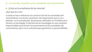 6.- Las ciencias, el publico y las sociedades del conocimiento 
 ¿Crisis en la enseñanza de las ciencias? 
¿Qué tipo de crisis? 
Cuando se hace referencia a la construcción de las sociedades del 
conocimiento, una de las cuestiones mas importantes que se va a 
plantear es la contratación, de personas calificadas en el ámbito de la 
ciencia y la tecnología. El dominio de las tecnologías es una condición 
imprescindible para el buen funcionamiento de las sociedades del 
conocimiento, pero no es suficiente para garantizar su perdurabilidad. 
 