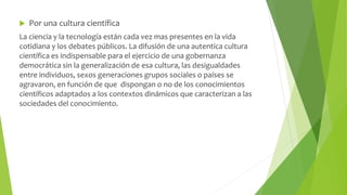  Por una cultura científica 
La ciencia y la tecnología están cada vez mas presentes en la vida 
cotidiana y los debates públicos. La difusión de una autentica cultura 
científica es indispensable para el ejercicio de una gobernanza 
democrática sin la generalización de esa cultura, las desigualdades 
entre individuos, sexos generaciones grupos sociales o países se 
agravaron, en función de que dispongan o no de los conocimientos 
científicos adaptados a los contextos dinámicos que caracterizan a las 
sociedades del conocimiento. 
 