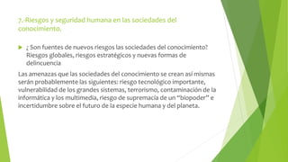 7.-Riesgos y seguridad humana en las sociedades del 
conocimiento. 
 ¿ Son fuentes de nuevos riesgos las sociedades del conocimiento? 
Riesgos globales, riesgos estratégicos y nuevas formas de 
delincuencia 
Las amenazas que las sociedades del conocimiento se crean así mismas 
serán probablemente las siguientes: riesgo tecnológico importante, 
vulnerabilidad de los grandes sistemas, terrorismo, contaminación de la 
informática y los multimedia, riesgo de supremacía de un “biopoder” e 
incertidumbre sobre el futuro de la especie humana y del planeta. 
 