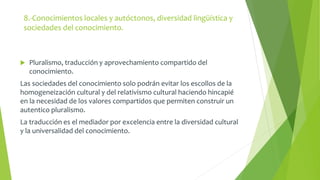 8.-Conocimientos locales y autóctonos, diversidad lingüística y 
sociedades del conocimiento. 
 Pluralismo, traducción y aprovechamiento compartido del 
conocimiento. 
Las sociedades del conocimiento solo podrán evitar los escollos de la 
homogeneización cultural y del relativismo cultural haciendo hincapié 
en la necesidad de los valores compartidos que permiten construir un 
autentico pluralismo. 
La traducción es el mediador por excelencia entre la diversidad cultural 
y la universalidad del conocimiento. 
